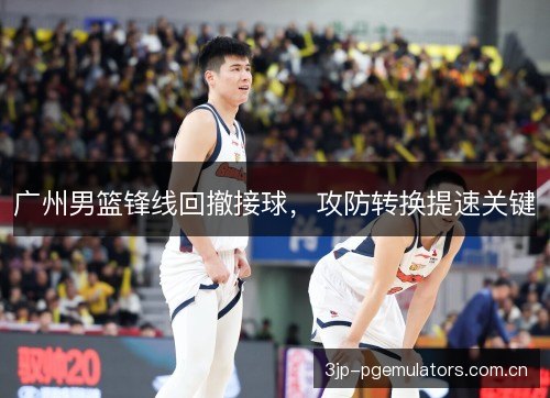 广州男篮锋线回撤接球,攻防转换提速关键 广州男篮锋线回撤接球,攻防转换提速关键