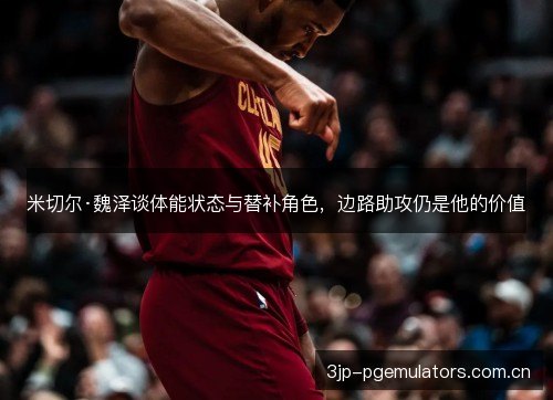 米切尔·魏泽谈体能状态与替补角色，边路助攻仍是他的价值